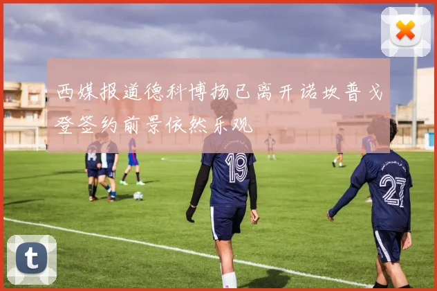 西媒报道德科博扬已离开诺坎普戈登签约前景依然乐观