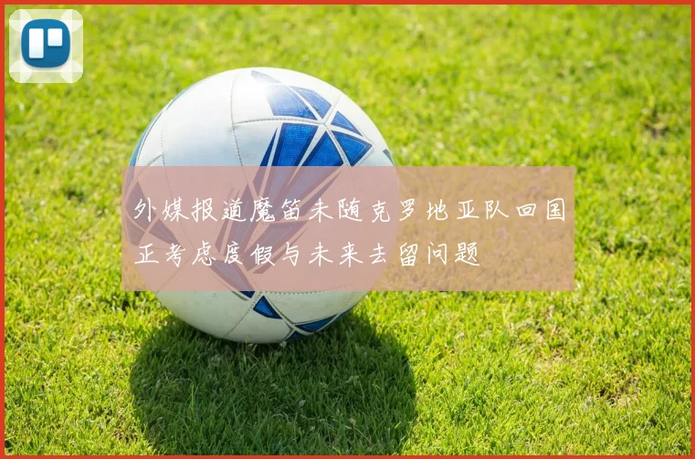 外媒报道魔笛未随克罗地亚队回国正考虑度假与未来去留问题