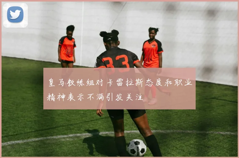 皇马教练组对卡雷拉斯态度和职业精神表示不满引发关注