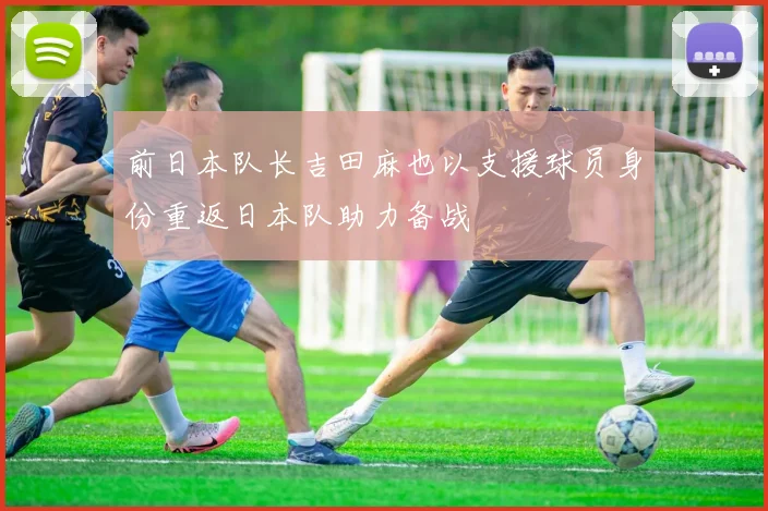 前日本队长吉田麻也以支援球员身份重返日本队助力备战
