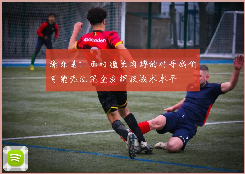 谢尔基：面对擅长肉搏的对手我们可能无法完全发挥技战术水平