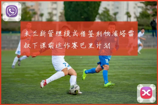 米兰新管理模式借鉴利物浦塔雷囧叔下课前运作赛巴里计划
