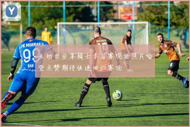 米切尔分享骑士季后赛现场照片哈登点赞期待快速回归赛场