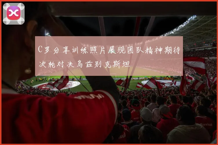 C罗分享训练照片展现团队精神期待次轮对决乌兹别克斯坦
