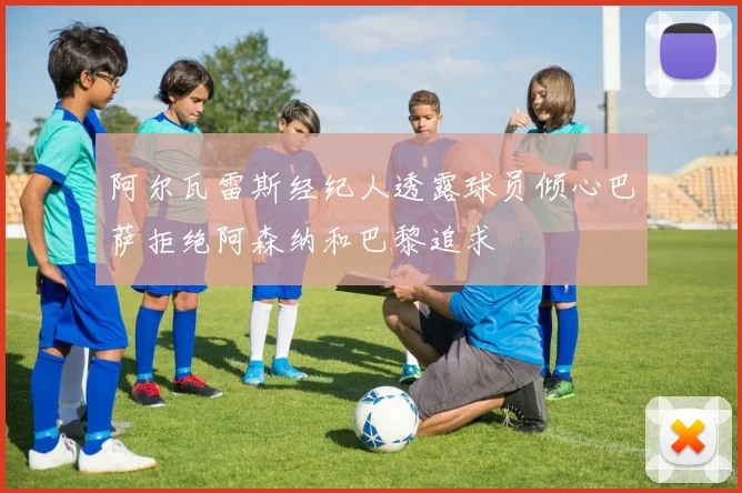 阿尔瓦雷斯经纪人透露球员倾心巴萨拒绝阿森纳和巴黎追求