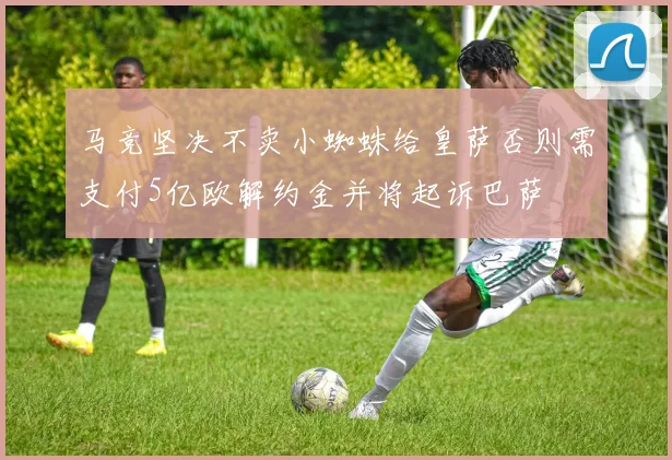 马竞坚决不卖小蜘蛛给皇萨否则需支付5亿欧解约金并将起诉巴萨