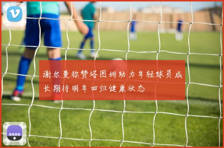 谢尔曼称赞塔图姆助力年轻球员成长期待明年回归健康状态