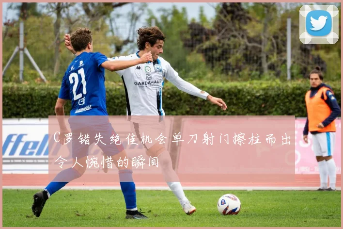 C罗错失绝佳机会单刀射门擦柱而出令人惋惜的瞬间