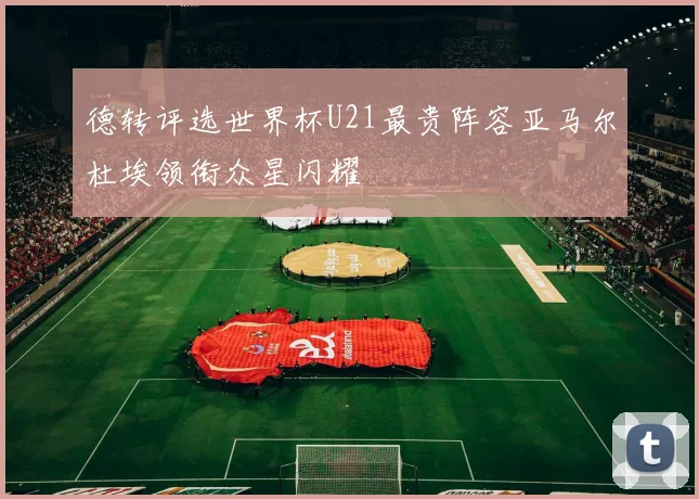 德转评选世界杯U21最贵阵容亚马尔杜埃领衔众星闪耀