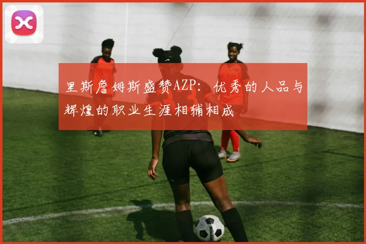 里斯詹姆斯盛赞AZP：优秀的人品与辉煌的职业生涯相辅相成