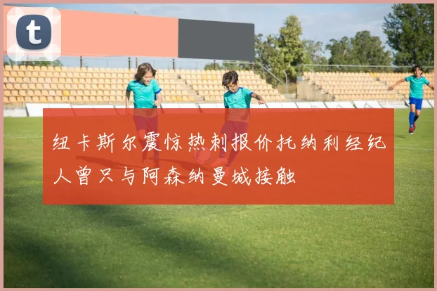 纽卡斯尔震惊热刺报价托纳利经纪人曾只与阿森纳曼城接触