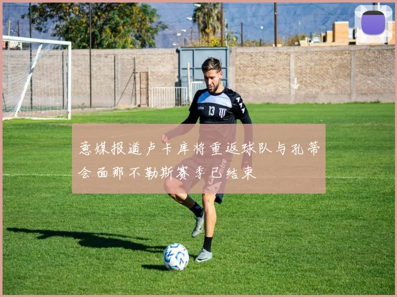 意媒报道卢卡库将重返球队与孔蒂会面那不勒斯赛季已结束
