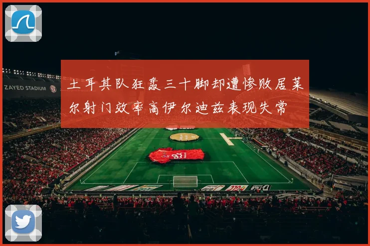 土耳其队狂轰三十脚却遭惨败居莱尔射门效率高伊尔迪兹表现失常