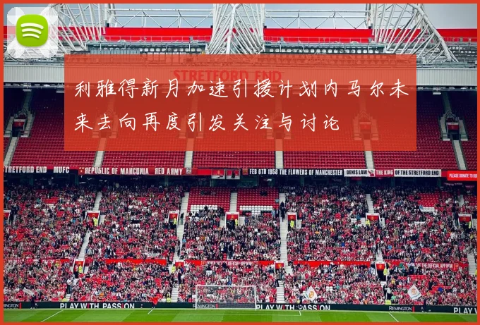 利雅得新月加速引援计划内马尔未来去向再度引发关注与讨论