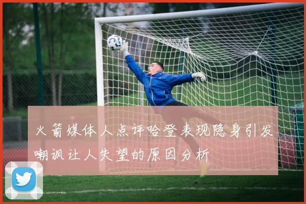 火箭媒体人点评哈登表现隐身引发嘲讽让人失望的原因分析