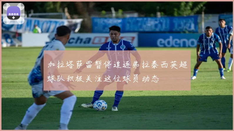 加拉塔萨雷暂停追逐弗拉泰西英超球队积极关注这位球员动态