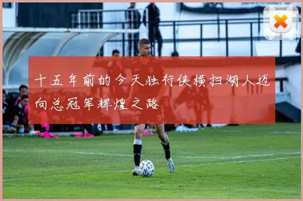 十五年前的今天独行侠横扫湖人迈向总冠军辉煌之路
