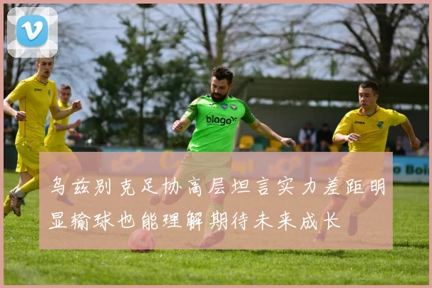 乌兹别克足协高层坦言实力差距明显输球也能理解期待未来成长