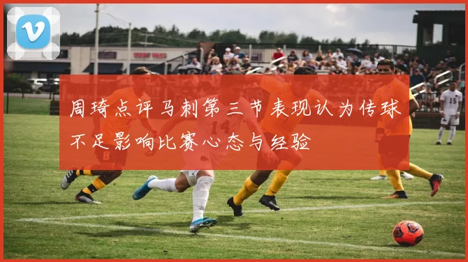 周琦点评马刺第三节表现认为传球不足影响比赛心态与经验